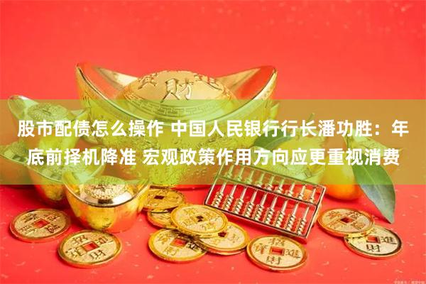 股市配债怎么操作 中国人民银行行长潘功胜：年底前择机降准 宏观政策作用方向应更重视消费