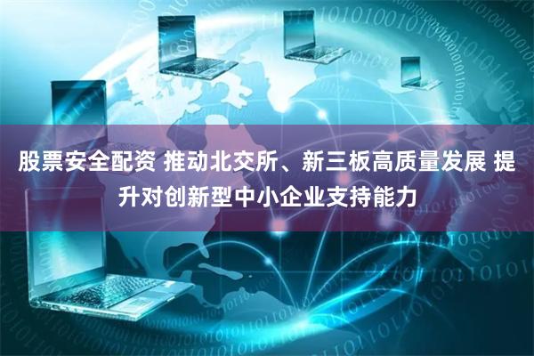 股票安全配资 推动北交所、新三板高质量发展 提升对创新型中小企业支持能力