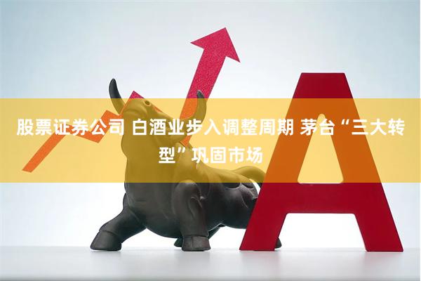 股票证券公司 白酒业步入调整周期 茅台“三大转型”巩固市场