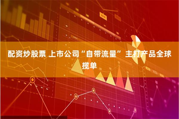 配资炒股票 上市公司“自带流量” 主打产品全球揽单