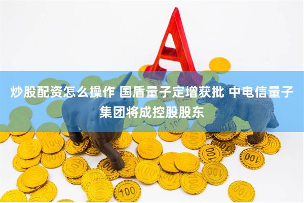 炒股配资怎么操作 国盾量子定增获批 中电信量子集团将成控股股东