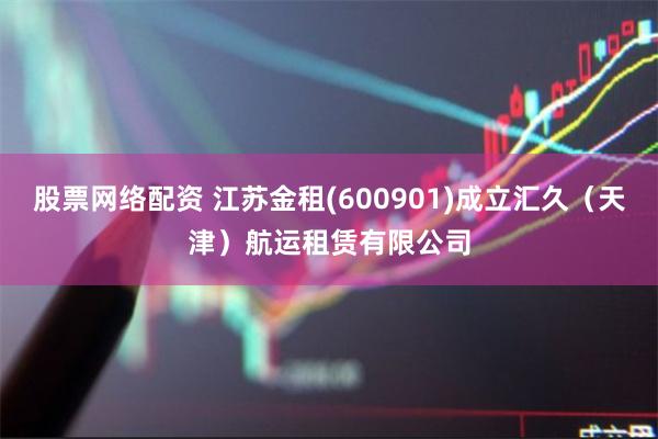 股票网络配资 江苏金租(600901)成立汇久（天津）航运租赁有限公司