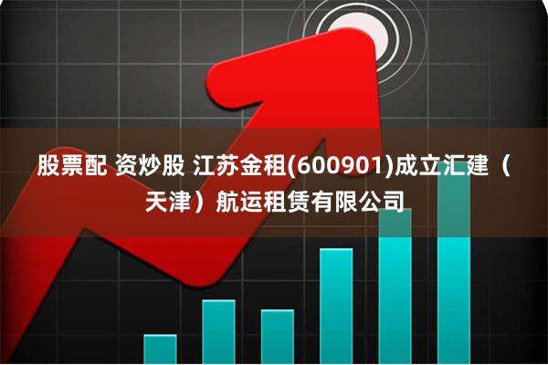 股票配 资炒股 江苏金租(600901)成立汇建（天津）航运租赁有限公司