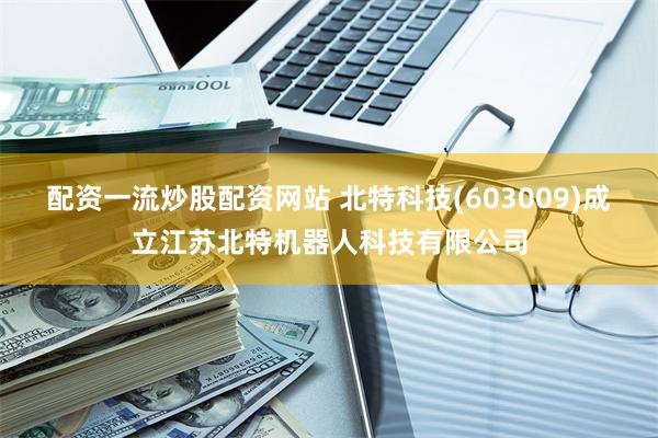 配资一流炒股配资网站 北特科技(603009)成立江苏北特机器人科技有限公司