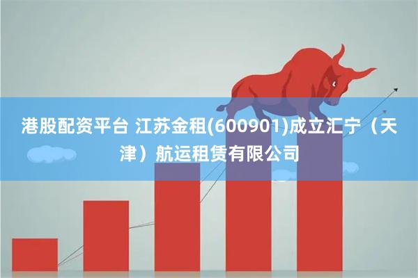 港股配资平台 江苏金租(600901)成立汇宁（天津）航运租赁有限公司