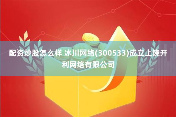 配资炒股怎么样 冰川网络(300533)成立上饶开利网络有限公司