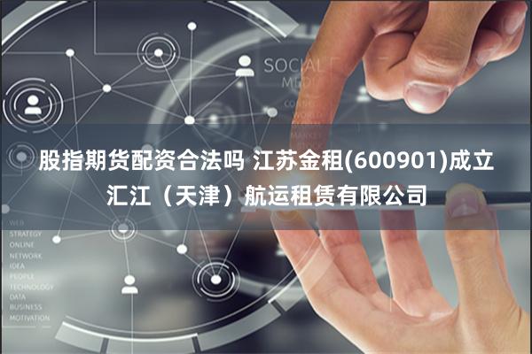 股指期货配资合法吗 江苏金租(600901)成立汇江（天津）航运租赁有限公司