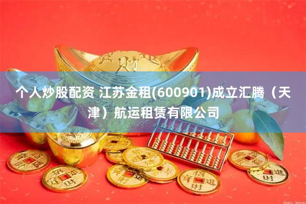 个人炒股配资 江苏金租(600901)成立汇腾（天津）航运租赁有限公司