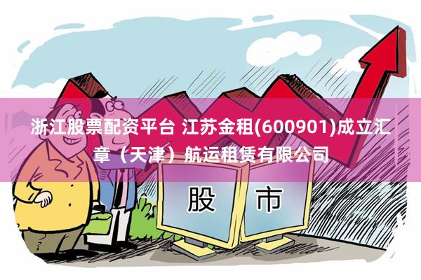 浙江股票配资平台 江苏金租(600901)成立汇章（天津）航运租赁有限公司