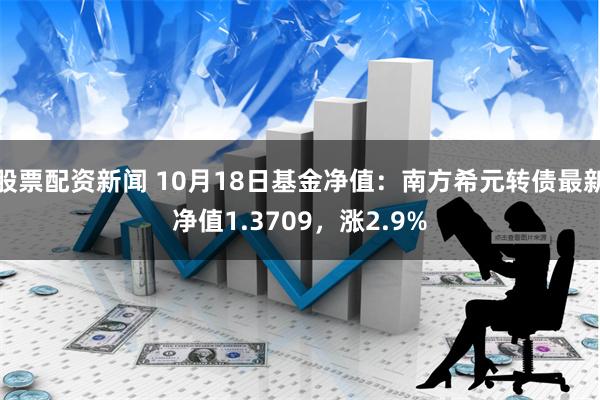 股票配资新闻 10月18日基金净值：南方希元转债最新净值1.3709，涨2.9%