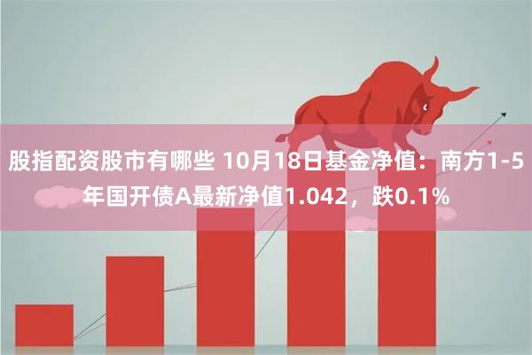 股指配资股市有哪些 10月18日基金净值：南方1-5年国开债A最新净值1.042，跌0.1%