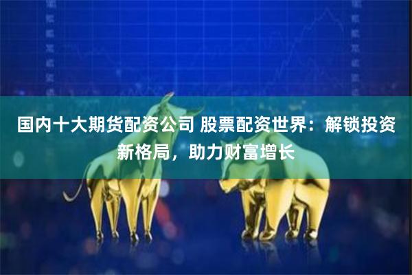 国内十大期货配资公司 股票配资世界：解锁投资新格局，助力财富增长