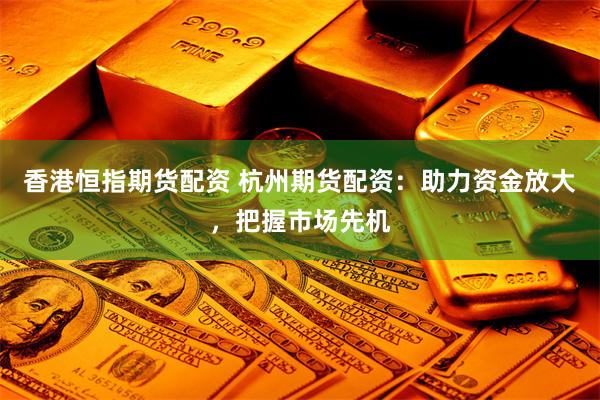 香港恒指期货配资 杭州期货配资：助力资金放大，把握市场先机