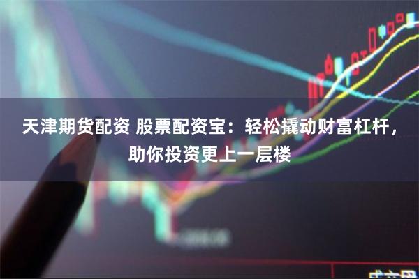天津期货配资 股票配资宝：轻松撬动财富杠杆，助你投资更上一层楼