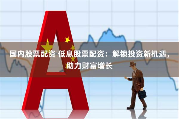 国内股票配资 低息股票配资：解锁投资新机遇，助力财富增长