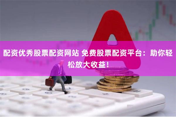 配资优秀股票配资网站 免费股票配资平台：助你轻松放大收益！