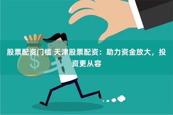 股票配资门槛 天津股票配资：助力资金放大，投资更从容