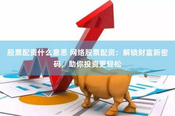 股票配资什么意思 网络股票配资：解锁财富新密码，助你投资更轻松