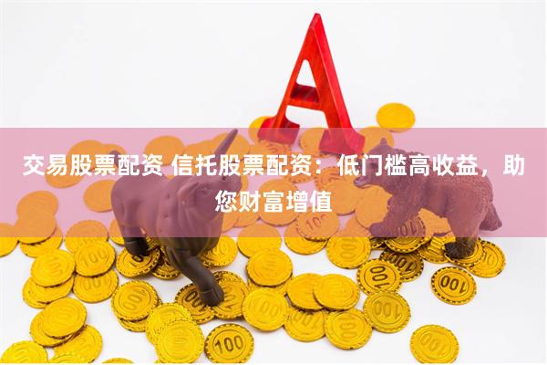 交易股票配资 信托股票配资：低门槛高收益，助您财富增值