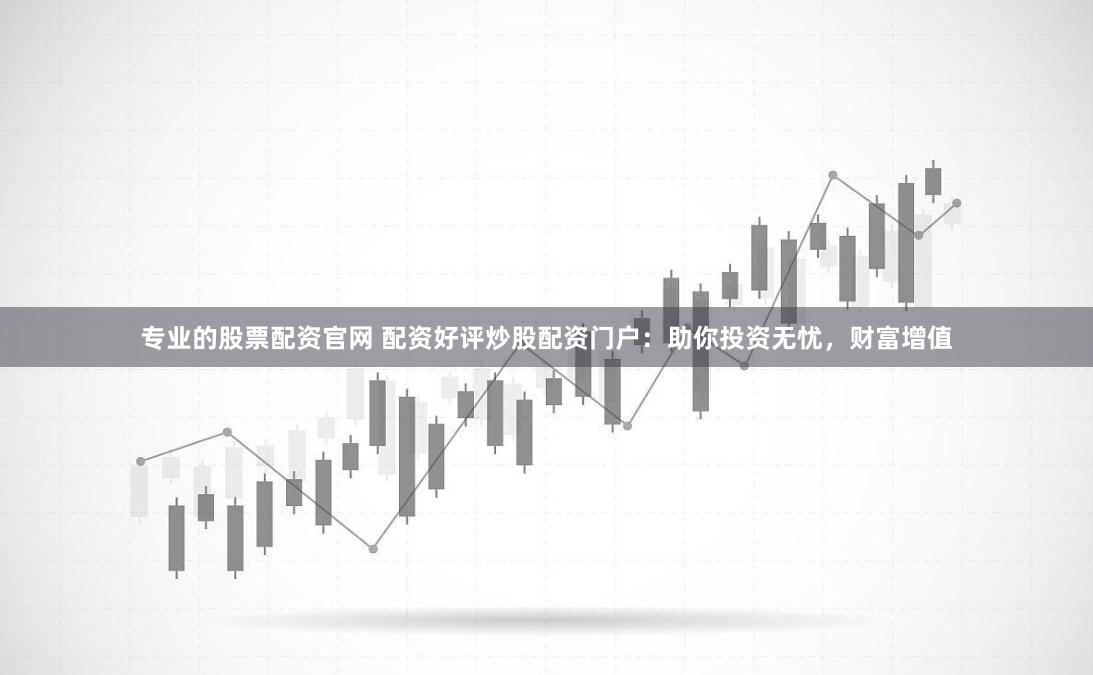 专业的股票配资官网 配资好评炒股配资门户：助你投资无忧，财富增值