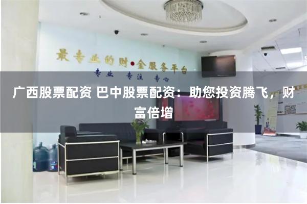 广西股票配资 巴中股票配资：助您投资腾飞，财富倍增