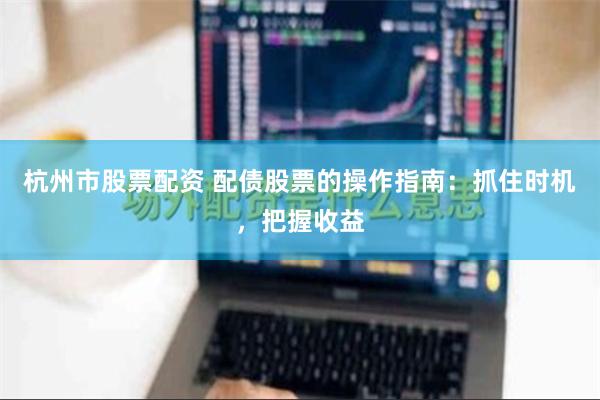 杭州市股票配资 配债股票的操作指南：抓住时机，把握收益