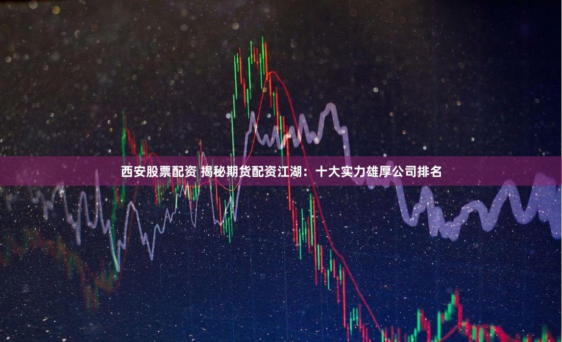 西安股票配资 揭秘期货配资江湖：十大实力雄厚公司排名