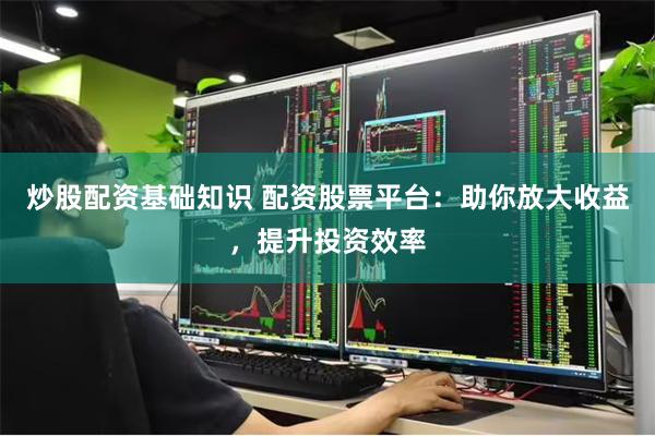 炒股配资基础知识 配资股票平台：助你放大收益，提升投资效率