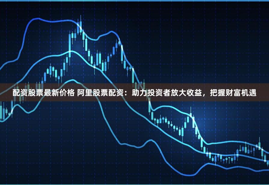 配资股票最新价格 阿里股票配资：助力投资者放大收益，把握财富机遇