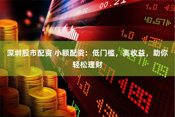 深圳股市配资 小额配资：低门槛，高收益，助你轻松理财