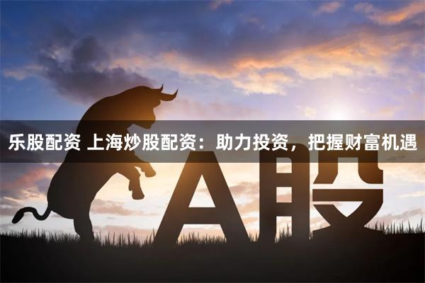 乐股配资 上海炒股配资:助力投资,把握财富机遇