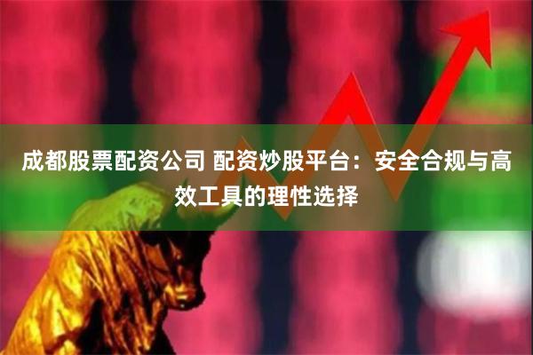 成都股票配资公司 配资炒股平台：安全合规与高效工具的理性选择