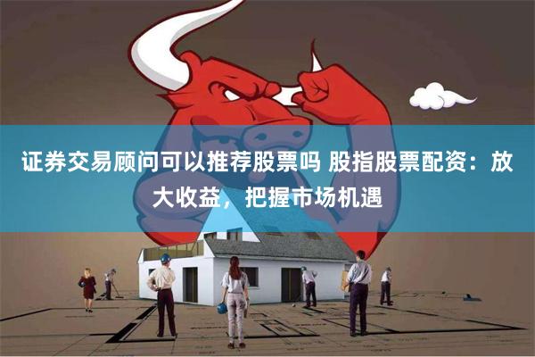 证券交易顾问可以推荐股票吗 股指股票配资：放大收益，把握市场机遇