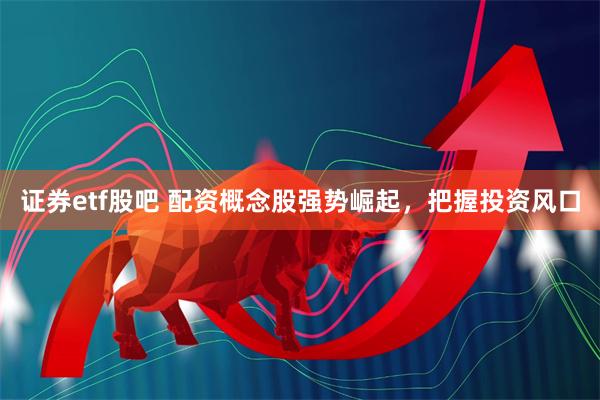证券etf股吧 配资概念股强势崛起,把握投资风口