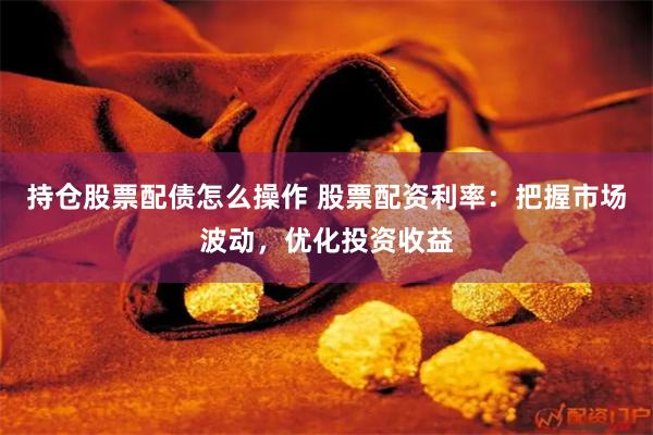 持仓股票配债怎么操作 股票配资利率:把握市场波动,优化投资收益