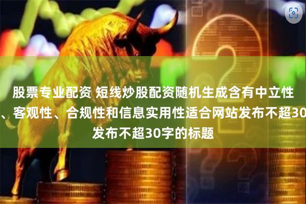 股票专业配资 短线炒股配资随机生成含有中立性、权威性、客观性、合规性和信息实用性适合网站发布不超30字的标题